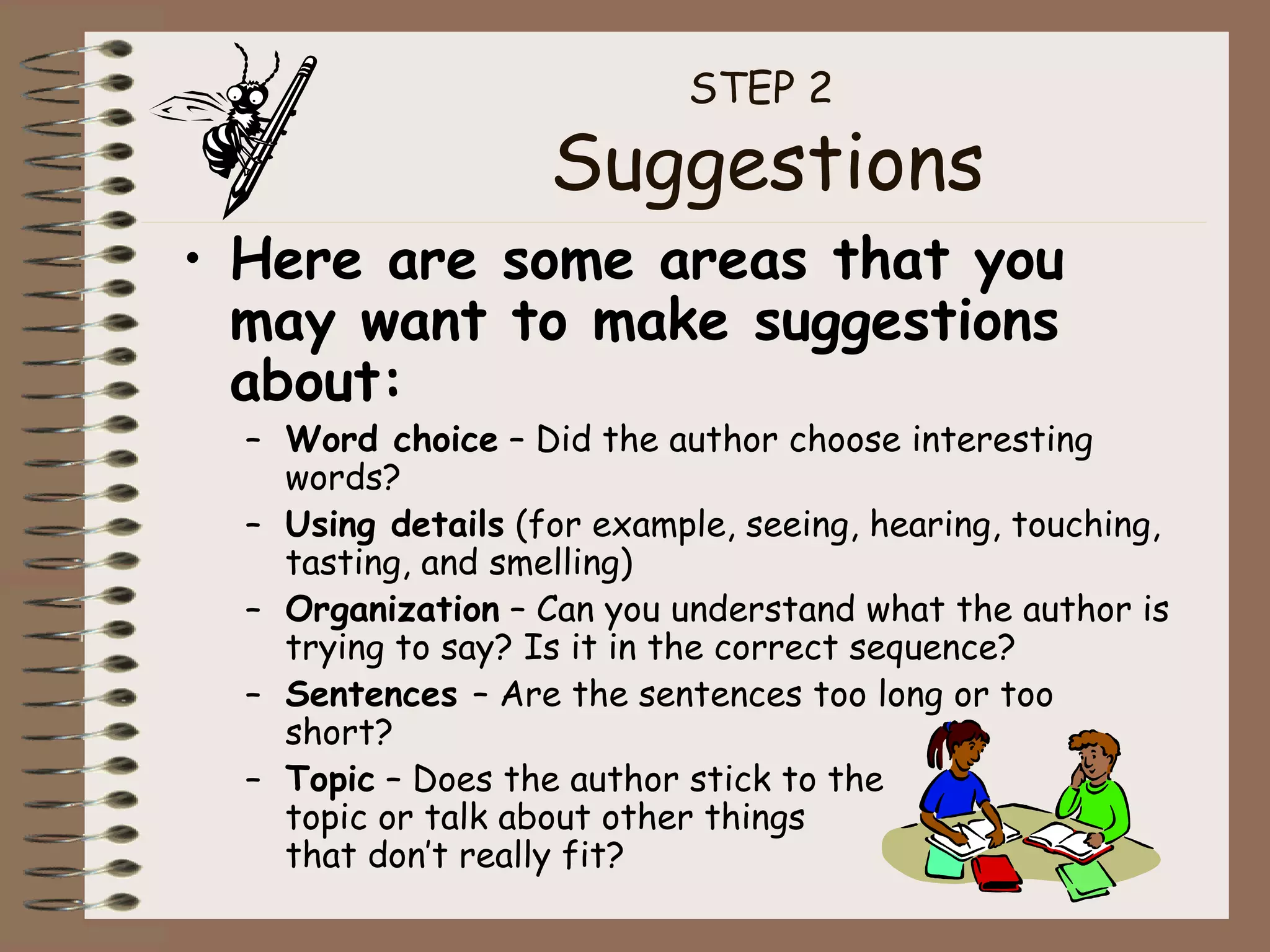 STEP 2  Suggestions Here are some areas that you may want to make suggestions about: Word choice  – Did the author choose interesting words? Using details  (for example, seeing, hearing, touching, tasting, and smelling) Organization  – Can you understand what the author is trying to say? Is it in the correct sequence? Sentences  – Are the sentences too long or too short? Topic  – Does the author stick to the  topic or talk about other things  that don’t really fit? 