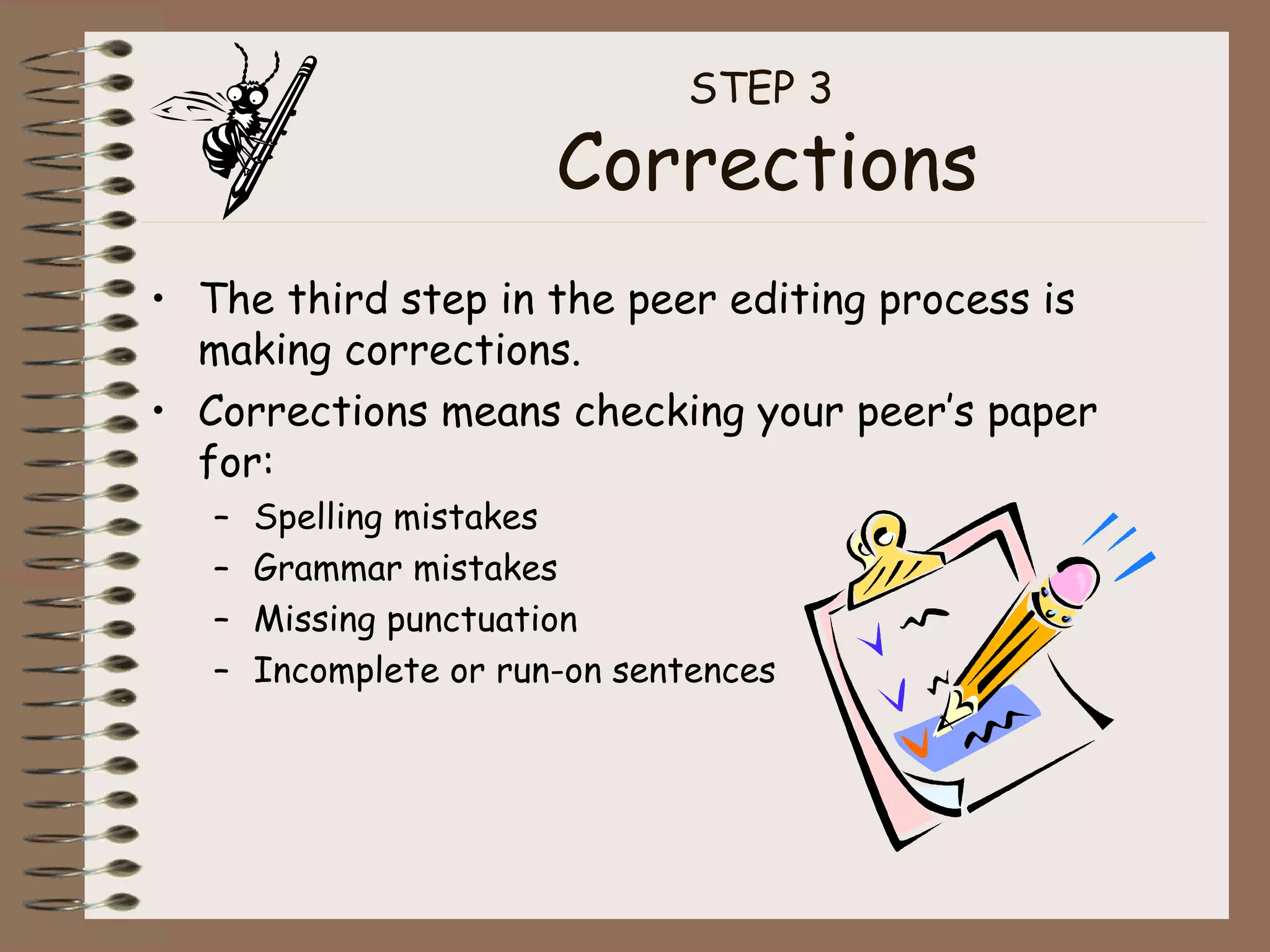 STEP 3  Corrections The third step in the peer editing process is making corrections. Corrections means checking your peer’s paper for: Spelling mistakes Grammar mistakes Missing punctuation Incomplete or run-on sentences 