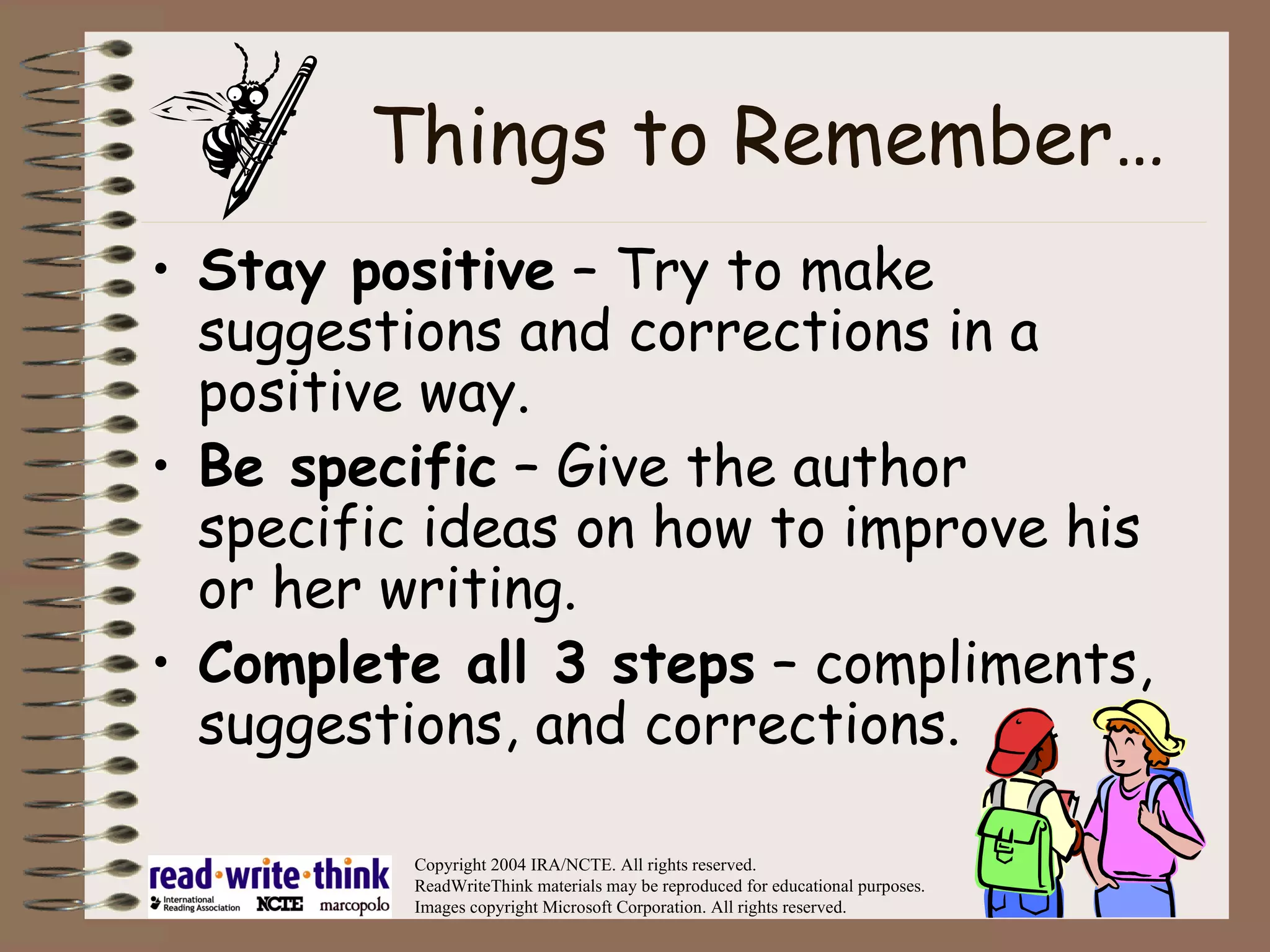 Things to Remember… Stay positive  – Try to make suggestions and corrections in a positive way. Be specific  – Give the author specific ideas on how to improve his or her writing. Complete all 3 steps  – compliments, suggestions, and corrections. Copyright 2004 IRA/NCTE. All rights reserved. ReadWriteThink materials may be reproduced for educational purposes. Images copyright Microsoft Corporation. All rights reserved. 