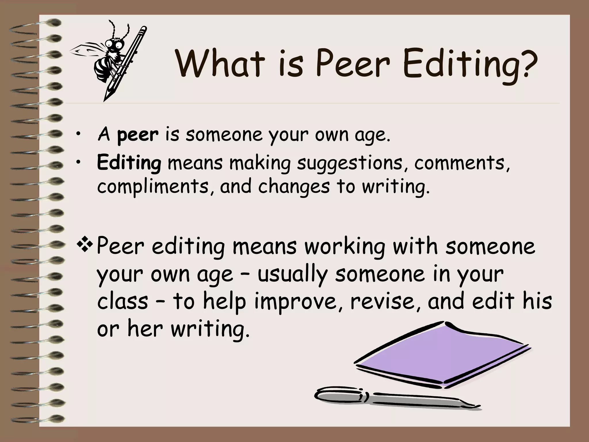 What is Peer Editing? A  peer  is someone your own age. Editing  means making suggestions, comments, compliments, and changes to writing. Peer editing means working with someone your own age – usually someone in your class – to help improve, revise, and edit his or her writing. 