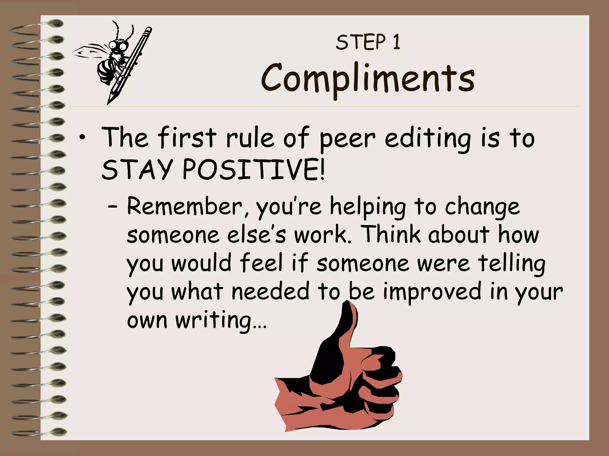 STEP 1 Compliments The first rule of peer editing is to STAY POSITIVE! Remember, you’re helping to change someone else’s work. Think about how you would feel if someone were telling you what needed to be improved in your own writing… 