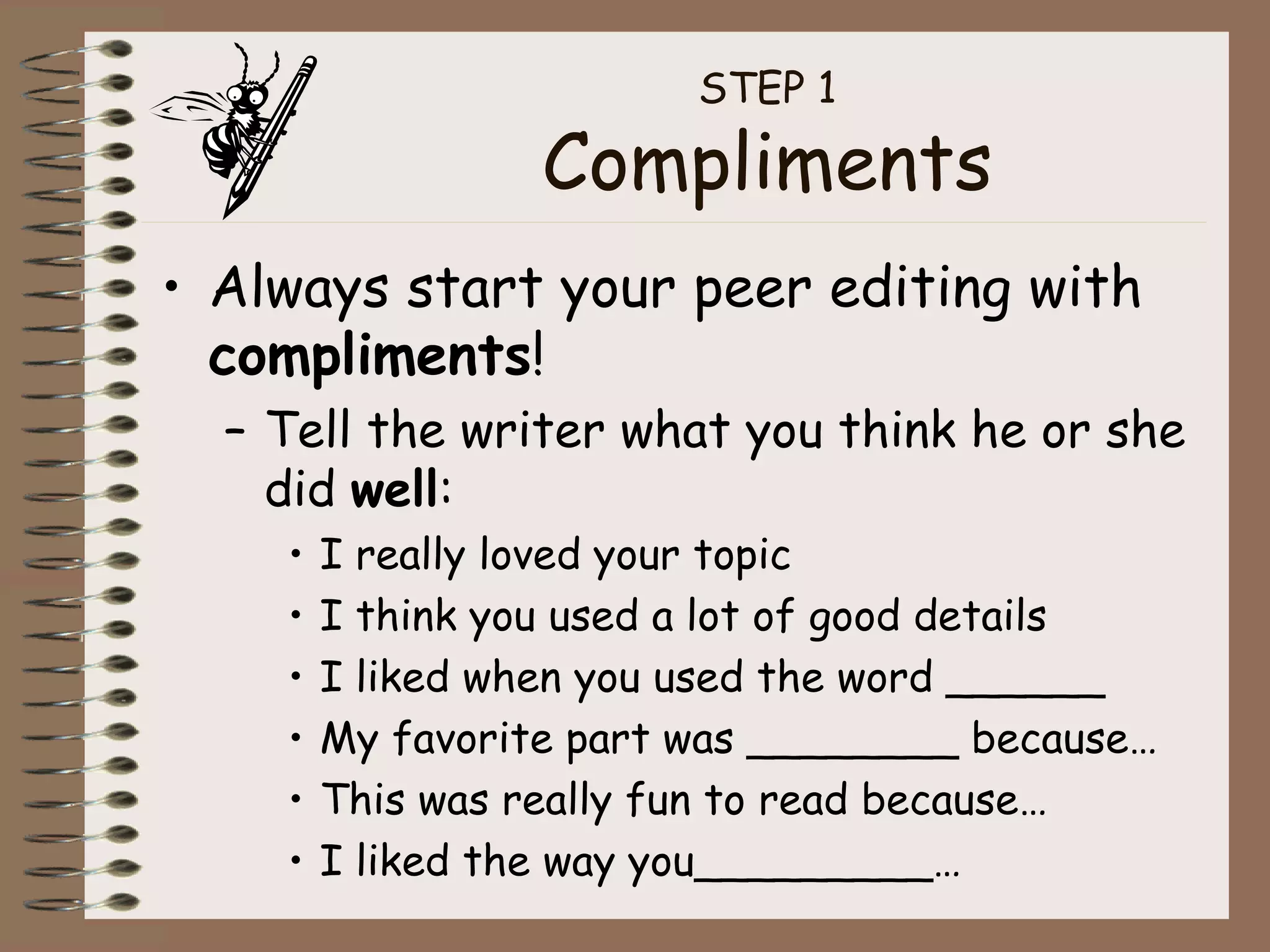 STEP 1 Compliments Always start your peer editing with  compliments ! Tell the writer what you think he or she did  well : I really loved your topic I think you used a lot of good details I liked when you used the word ______ My favorite part was ________ because… This was really fun to read because… I liked the way you_________… 