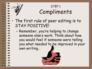 STEP 1 Compliments The first rule of peer editing is to STAY POSITIVE! Remember, you’re helping to change someone else’s work. Think about how you would feel if someone were telling you what needed to be improved in your own writing… 
