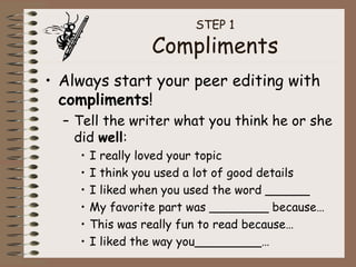 STEP 1 Compliments Always start your peer editing with  compliments ! Tell the writer what you think he or she did  well : I really loved your topic I think you used a lot of good details I liked when you used the word ______ My favorite part was ________ because… This was really fun to read because… I liked the way you_________… 