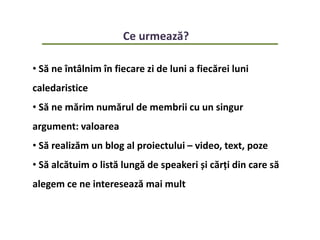 Ce urmează?
• Să ne întâlnim în fiecare zi de luni a fiecărei luni
caledaristice
• Să ne mărim numărul de membrii cu un singur
argument: valoarea
• Să realizăm un blog al proiectului – video, text, poze
• Să alcătuim o listă lungă de speakeri și cărți din care să
alegem ce ne interesează mai mult