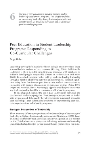 NEW DIRECTIONS FOR STUDENT SERVICES, no. 133, Spring 2011 © Wiley Periodicals, Inc.
Published online in Wiley Online Library (wileyonlinelibrary.com) • DOI: 10.1002/ss.385
The use of peer educators is standard in many student
leadership development programs. This chapter includes
an overview of leadership theory, leadership research, and
considerations for designing curricular and co-curricular
peer leadership programs.
6
Peer Education in Student Leadership
Programs: Responding to
Co-Curricular Challenges
Paige Haber
Leadership development is an outcome of colleges and universities today
stressed both in and out of the classroom (Keeling, 2004). Additionally,
leadership is often included in institutional missions, with emphasis on
students developing as responsible citizens or leaders (Astin and Astin,
2000). Research demonstrates that college students develop leadership
through a number of different activities and experiences, the most signiﬁ-
cant being those that involve peer interaction, such as conversations or
interaction with peers in classroom or co-curricular settings (Astin, 1993;
Dugan and Komives, 2007). Accordingly, opportunities for peer interaction
and leadership roles should be a cornerstone of leadership programs.
In this chapter, I examine the use of peer leadership in curricular and
co-curricular leadership programs. First, emergent perspectives on leader-
ship are presented, followed by key developments in research related to
peer leadership. I then submit considerations for implementing peer lead-
ership opportunities in leadership programs.
Emergent Perspectives of Leadership
There are many different perspectives and understandings of the concept of
leadership in higher education and greater society (Northouse, 2007). Lead-
ership has traditionally been viewed as a quality of a person or as a position
or title. This leader-centric perspective is limiting, as it restricts leadership
to an individual and is often viewed as an inherent characteristic that is not
65
 
