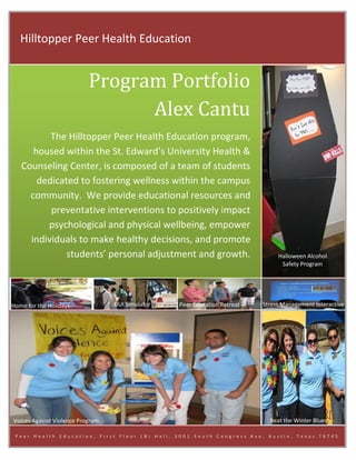 Hilltopper Peer Health Education


                           Program Portfolio
                                 Alex Cantu
          The Hilltopper Peer Health Education program,
      housed within the St. Edward’s University Health &
   Counseling Center, is composed of a team of students
       dedicated to fostering wellness within the campus
     community. We provide educational resources and
          preventative interventions to positively impact
         psychological and physical wellbeing, empower
     individuals to make healthy decisions, and promote
              students’ personal adjustment and growth.                         Halloween Alcohol
                                                                                 Safety Program




Home for the Holidays             DUI Simulator   Peer Education Retreat   Stress Management Interactive




Voices Against Violence Program                                              Beat the Winter Blues

 Peer Health Education, First Floor LBJ Hall, 3001     South Congress Ave, Austin, Texas 78745
 