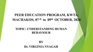 PEER EDUCATION PROGRAM, KWTA,
MACHAKOS; 07 th to 09th OCTOBER, 2020
TOPIC: UNDERSTANDING HUMAN
BEHAVIOUR
BY
Dr. VIRGINIA NYAGAH
 