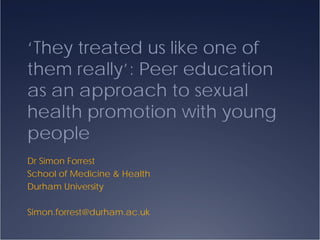 ‘They treated us like one of
them really’: Peer education
as an approach to sexual
health promotion with young
people
Dr Simon Forrest
School of Medicine & Health
Durham University

Simon.forrest@durham.ac.uk
 