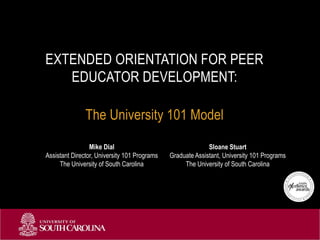 The University 101 Model
EXTENDED ORIENTATION FOR PEER
EDUCATOR DEVELOPMENT:
Mike Dial
Assistant Director, University 101 Programs
The University of South Carolina
Sloane Stuart
Graduate Assistant, University 101 Programs
The University of South Carolina
 