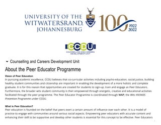 /
About the Peer Educator Programme
Vision of Peer Education
In pursuing academic excellence, CCDU believes that co-curricular activities including psycho-education, social justice, building
healthy student communities and citizenship are important in enabling the development of a more holistic and complete
graduate. It is for this reason that opportunities are created for students to sign-up, train and engage as Peer Educators.
Furthermore, the broader wits student community is then empowered through energetic, creative and educational activities
facilitated through the peer programme. The Peer Educator Programme is coordinated through WAP; the Wits HIV/AIDS
Prevention Programme under CCDU.
What is Peer Education?
Peer education is founded on the belief that peers exert a certain amount of influence over each other. It is a model of
practice to engage with communities around various social aspects. Empowering peer educators with accurate content and
enhancing their skill to be supportive and develop other students is essential for this concept to be effective. Peer Educators
Counselling and Careers Development Unit

 