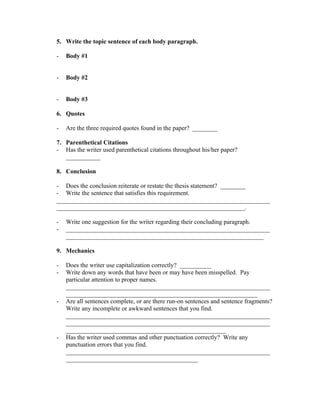 5. Write the topic sentence of each body paragraph.

-   Body #1


-   Body #2


-   Body #3

6. Quotes

-   Are the three required quotes found in the paper? ________

7. Parenthetical Citations
- Has the writer used parenthetical citations throughout his/her paper?
   ___________

8. Conclusion

- Does the conclusion reiterate or restate the thesis statement? ________
- Write the sentence that satisfies this requirement.
____________________________________________________________________
____________________________________________________________.

-   Write one suggestion for the writer regarding their concluding paragraph.
-   _________________________________________________________________
    _______________________________________________________________

9. Mechanics

-   Does the writer use capitalization correctly? __________
-   Write down any words that have been or may have been misspelled. Pay
    particular attention to proper names.
    _________________________________________________________________
    _____________________________________________________________
-   Are all sentences complete, or are there run-on sentences and sentence fragments?
    Write any incomplete or awkward sentences that you find.
    _________________________________________________________________
    _________________________________________________________________
    ___________________________________________________
-   Has the writer used commas and other punctuation correctly? Write any
    punctuation errors that you find.
    _________________________________________________________________
    __________________________________________
 