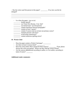 - Has the writer used first person in this paper? _________ If so, how can this be
changed?
_______________________________________________________________________
_______________________________________________________________________
_______________________________________

   - Is or does the paper: (yes or no)
   _________ double spaced?
   _________ use Times New Roman, 12 pt. font?
   _________ use formal tone? (no first person)
   _________ contain transitions between paragraphs?
   _________ contain at least 3 quotes?
   _________ contain 4 sources and use at least one primary source?
   _________ maintain present verb tense?
   _________ avoid using contractions?
   _________ contain numerous spelling errors?

10. Works Cited

   -   Does the paper contain a Works Cited page? __________
   -   Are there at least 4 sources listed? __________
   -   Does the writer follow MLA format for their sources? _________ If not, please
       discuss this with your partner! Where can they find the correct format?
   -   Are the sources alphabetized according to author, or if no author, according to
       name of source? ________


Additional reader comments:
 