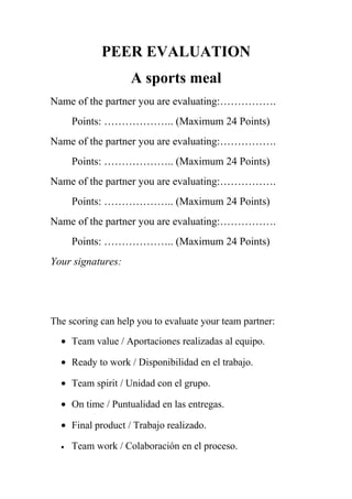PEER EVALUATION
A sports meal
Name of the partner you are evaluating:…………….
Points: ……………….. (Maximum 24 Points)
Name of the partner you are evaluating:…………….
Points: ……………….. (Maximum 24 Points)
Name of the partner you are evaluating:…………….
Points: ……………….. (Maximum 24 Points)
Name of the partner you are evaluating:…………….
Points: ……………….. (Maximum 24 Points)
Your signatures:
The scoring can help you to evaluate your team partner:
• Team value / Aportaciones realizadas al equipo.
• Ready to work / Disponibilidad en el trabajo.
• Team spirit / Unidad con el grupo.
• On time / Puntualidad en las entregas.
• Final product / Trabajo realizado.
• Team work / Colaboración en el proceso.
 