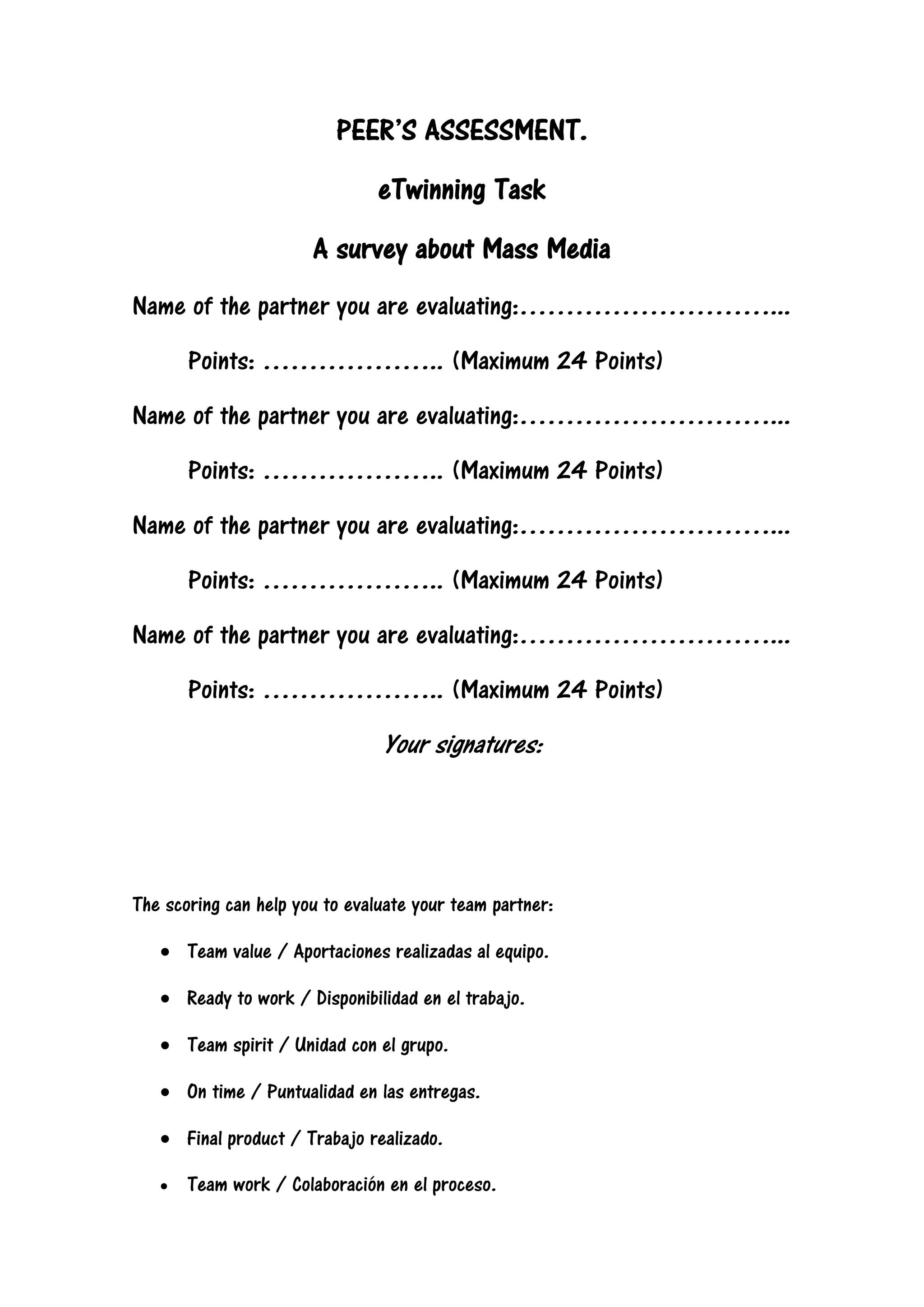 PEER’S ASSESSMENT.
eTwinning Task
A survey about Mass Media
Name of the partner you are evaluating:………………………...
Points: ……………….. (Maximum 24 Points)
Name of the partner you are evaluating:………………………...
Points: ……………….. (Maximum 24 Points)
Name of the partner you are evaluating:………………………...
Points: ……………….. (Maximum 24 Points)
Name of the partner you are evaluating:………………………...
Points: ……………….. (Maximum 24 Points)
Your signatures:
The scoring can help you to evaluate your team partner:
Team value / Aportaciones realizadas al equipo.
Ready to work / Disponibilidad en el trabajo.
Team spirit / Unidad con el grupo.
On time / Puntualidad en las entregas.
Final product / Trabajo realizado.
Team work / Colaboración en el proceso.