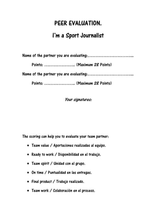 PEER EVALUATION.PEER EVALUATION.PEER EVALUATION.PEER EVALUATION.
IIII’’’’m a Sport Journalistm a Sport Journalistm a Sport Journalistm a Sport Journalist
Name of the partner you are evaluating:………………………...
Points: ……………….. (Maximum 28 Points)
Name of the partner you are evaluating:………………………...
Points: ……………….. (Maximum 28 Points)
Your signatures:
The scoring can help you to evaluate your team partner:
• Team value / Aportaciones realizadas al equipo.
• Ready to work / Disponibilidad en el trabajo.
• Team spirit / Unidad con el grupo.
• On time / Puntualidad en las entregas.
• Final product / Trabajo realizado.
• Team work / Colaboración en el proceso.
 