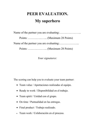 PEER EVALUATION. 
My superhero 
Name of the partner you are evaluating:………………….. 
Points: ……………….. (Maximum 28 Points) 
Name of the partner you are evaluating:………………... 
Points: ……………….. (Maximum 28 Points) 
Your signatures: 
The scoring can help you to evaluate your team partner: 
· Team value / Aportaciones realizadas al equipo. 
· Ready to work / Disponibilidad en el trabajo. 
· Team spirit / Unidad con el grupo. 
· On time / Puntualidad en las entregas. 
· Final product / Trabajo realizado. 
· Team work / Colaboración en el proceso. 
