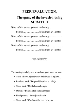 PEER EVALUATION.
The game of the invasion using
SCRATCH
Name of the partner you are evaluating:…………….
Points: ……………….. (Maximum 24 Points)
Name of the partner you are evaluating:…………….
Points: ……………….. (Maximum 24 Points)
Name of the partner you are evaluating:…………….
Points: ……………….. (Maximum 24 Points)
Your signatures:
The scoring can help you to evaluate your team partner:
• Team value / Aportaciones realizadas al equipo.
• Ready to work / Disponibilidad en el trabajo.
• Team spirit / Unidad con el grupo.
• On time / Puntualidad en las entregas.
• Final product / Trabajo realizado.
• Team work / Colaboración en el proceso.
 