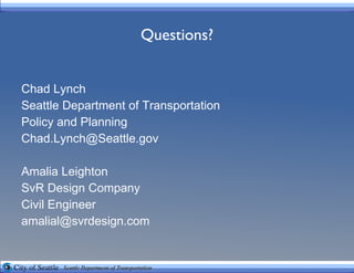 Questions? Chad Lynch Seattle Department of Transportation Policy and Planning [email_address] Amalia Leighton SvR Design Company Civil Engineer [email_address] 