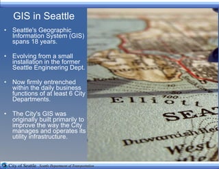 GIS in Seattle Seattle's Geographic Information System (GIS) spans 18 years.  Evolving from a small installation in the former Seattle Engineering Dept. Now firmly entrenched within the daily business functions of at least 6 City Departments. The City's GIS was originally built primarily to improve the way the City manages and operates its utility infrastructure.  