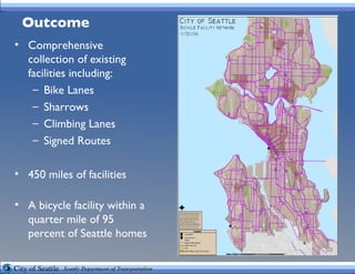 Outcome Comprehensive collection of existing facilities including: Bike Lanes Sharrows Climbing Lanes Signed Routes 450 miles of facilities A bicycle facility within a quarter mile of 95 percent of Seattle homes 