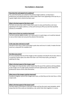 How does the card appeal to its audience?
The cards themselves are suited to the primary target audience, as they have a
professional and sophisticated style, which makes them more appealing to the eye too, as
a good, bright colour scheme has been used.
What is the best aspect of the fonts used?
The fonts are very clear, which makes them easier to view and therefore a lot more
appealing to the target audience, as they will not be put off by any text that would be
classed as unreadable.
What areas of font use could be improved?
The font could be slightly smaller, as in some parts it is quite large, so it could be reduced
in size so that it does not consume the whole of the text box.
Is the copy clear and easy to read?
The text on the card, as well as the blog is quite clear and since it is bold, it makes the text
stand out, along with the readable font.
Are there any errors?
An error would be that one of the images on the card does not fully fit into its box, there is
a small bit of white space, but other than that I can’t find many faults, just keep on
updating the blog.
What is the best aspect of the images used?
The images are crisp and clear, which means that the eye of the audience will be grabbed,
as the images are of a high quality standard and look sophisticated, which reflects the
professional nature of the cards themselves.
What areas of the images could be improved?
Possibly to brighten some of the images even more, so that they are the main focus of the
recipe cards.
What is the best aspect of the layout used?
The best aspect of the layout is that each recipe card has the exact same template, which
shows that all of the cards are intended as a set, which links them together in a sense.
Peer Feedback 2 – Recipe Cards
 