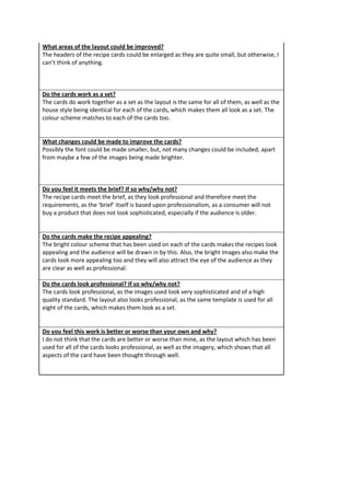 What areas of the layout could be improved?
The headers of the recipe cards could be enlarged as they are quite small, but otherwise, I
can’t think of anything.
Do the cards work as a set?
The cards do work together as a set as the layout is the same for all of them, as well as the
house style being identical for each of the cards, which makes them all look as a set. The
colour scheme matches to each of the cards too.
What changes could be made to improve the cards?
Possibly the font could be made smaller, but, not many changes could be included, apart
from maybe a few of the images being made brighter.
Do you feel it meets the brief? If so why/why not?
The recipe cards meet the brief, as they look professional and therefore meet the
requirements, as the ‘brief’ itself is based upon professionalism, as a consumer will not
buy a product that does not look sophisticated, especially if the audience is older.
Do the cards make the recipe appealing?
The bright colour scheme that has been used on each of the cards makes the recipes look
appealing and the audience will be drawn in by this. Also, the bright images also make the
cards look more appealing too and they will also attract the eye of the audience as they
are clear as well as professional.
Do the cards look professional? If so why/why not?
The cards look professional, as the images used look very sophisticated and of a high
quality standard. The layout also looks professional, as the same template is used for all
eight of the cards, which makes them look as a set.
Do you feel this work is better or worse than your own and why?
I do not think that the cards are better or worse than mine, as the layout which has been
used for all of the cards looks professional, as well as the imagery, which shows that all
aspects of the card have been thought through well.
 