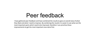 Peer feedback
I have gathered peer feedback and have combined the results to give an overall view of what
they liked and what I need to improve. By combining the results it is easier to see what are the
most important parts which need to be improved, therefore I can prioritise these
improvements to get the most important ones done first.

 