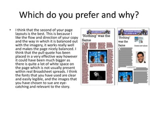 Which do you prefer and why?
• I think that the second of your page
layouts is the best. This is because I
like the flow and direction of your copy
and the way in which it is balanced out
with the imagery, it works really well
and makes the page nicely balanced. I
think that the pull-quote has been
placed in a very effective way however
it could have been much bigger as
there is quite a lot of white space on
the page which is not usually present
within real Broadsheet spreads. I think
the fonts that you have used are clear
and easily legible, and the images that
you have chosen to sue are eye-
catching and relevant to the story.
 