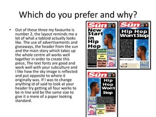 Which do you prefer and why?
• Out of these three my favourite is
number 2, the layout reminds me a
lot of what a tabloid actually looks
like. The use of advertisements and
giveaways, the header from the sun
and the main story which takes up
the whole centre all works well
together in order to create this
piece, The text fonts are good and
work well with your subculture and
I like how the sky image is reflected
and put opposite to where it
originally was. If I was to change
anything id of said to look at your
header try getting all four works to
be in line and be the same size to
give it a more of a paper looking
standard.
 