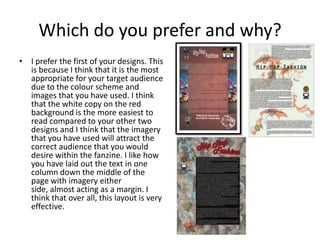 Which do you prefer and why?
• I prefer the first of your designs. This
is because I think that it is the most
appropriate for your target audience
due to the colour scheme and
images that you have used. I think
that the white copy on the red
background is the more easiest to
read compared to your other two
designs and I think that the imagery
that you have used will attract the
correct audience that you would
desire within the fanzine. I like how
you have laid out the text in one
column down the middle of the
page with imagery either
side, almost acting as a margin. I
think that over all, this layout is very
effective.
 