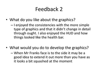 Feedback 2
• What do you like about the graphics?
– I enjoyed the consistencies with the more simple
type of graphics and that it didn’t change in detail
through ought. I also enjoyed the HUD and how
things looked like the health bar.
• What would you do to develop the graphics?
– When Mr Franks face is to the side it may be a
good idea to extend it out more than you have as
it looks a bit squashed at the moment
 