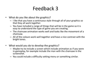 Feedback 3
• What do you like about the graphics?
– I like that you have a continuous style through all of your graphics so
that they all work together.
– You have included a range of things that will be in the game so it is
easy to understand the type of game you are creating.
– The chainsaw animation works well and looks like the movement of a
chainsaw.
– All of the colours work well together and have a nice contrast with the
bright tones.
• What would you do to develop the graphics?
– Maybe try to include a screen which include animation as if you were
in gameplay, for example include the man with the chainsaw in the
screenshot.
– You could include a difficulty setting menu or something similar.
 