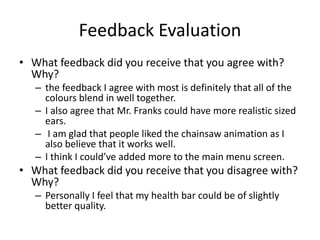 Feedback Evaluation
• What feedback did you receive that you agree with?
Why?
– the feedback I agree with most is definitely that all of the
colours blend in well together.
– I also agree that Mr. Franks could have more realistic sized
ears.
– I am glad that people liked the chainsaw animation as I
also believe that it works well.
– I think I could’ve added more to the main menu screen.
• What feedback did you receive that you disagree with?
Why?
– Personally I feel that my health bar could be of slightly
better quality.
 