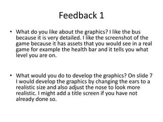 Feedback 1
• What do you like about the graphics? I like the bus
because it is very detailed. I like the screenshot of the
game because it has assets that you would see in a real
game for example the health bar and it tells you what
level you are on.
• What would you do to develop the graphics? On slide 7
I would develop the graphics by changing the ears to a
realistic size and also adjust the nose to look more
realistic. I might add a title screen if you have not
already done so.
 