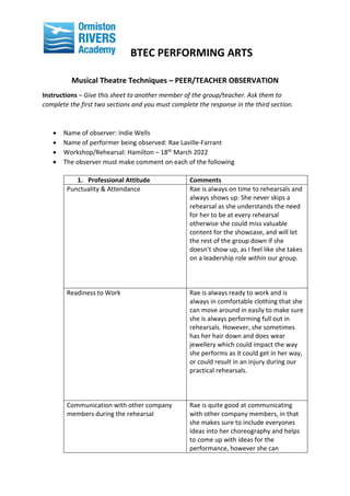 BTEC PERFORMING ARTS
Musical Theatre Techniques – PEER/TEACHER OBSERVATION
Instructions – Give this sheet to another member of the group/teacher. Ask them to
complete the first two sections and you must complete the response in the third section.
 Name of observer: Indie Wells
 Name of performer being observed: Rae Laville-Farrant
 Workshop/Rehearsal: Hamilton – 18th March 2022
 The observer must make comment on each of the following
1. Professional Attitude Comments
Punctuality & Attendance Rae is always on time to rehearsals and
always shows up. She never skips a
rehearsal as she understands the need
for her to be at every rehearsal
otherwise she could miss valuable
content for the showcase, and will let
the rest of the group down if she
doesn’t show up, as I feel like she takes
on a leadership role within our group.
Readiness to Work Rae is always ready to work and is
always in comfortable clothing that she
can move around in easily to make sure
she is always performing full out in
rehearsals. However, she sometimes
has her hair down and does wear
jewellery which could impact the way
she performs as it could get in her way,
or could result in an injury during our
practical rehearsals.
Communication with other company
members during the rehearsal
Rae is quite good at communicating
with other company members, in that
she makes sure to include everyones
ideas into her choreography and helps
to come up with ideas for the
performance, however she can
 