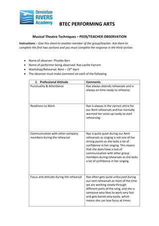 BTEC PERFORMING ARTS
Musical Theatre Techniques – PEER/TEACHER OBSERVATION
Instructions – Give this sheet to another member of the group/teacher. Ask them to
complete the first two sections and you must complete the response in the third section.
 Name of observer: Phoebe Barr
 Name of performer being observed: Rae Laville-Farrant
 Workshop/Rehearsal: Rent – 19th April
 The observer must make comment on each of the following
1. Professional Attitude Comments
Punctuality & Attendance Rae always attends rehearsals and is
always on time ready to rehearse.
Readiness to Work Rae is always in the correct attire for
our Rent rehearsals and has normally
warmed her voice up ready to start
rehearsing.
Communication with other company
members during the rehearsal
Rae is quite quiet during our Rent
rehearsals as singing is not one of her
strong points as she lacks a lot of
confidence in her singing. This means
that she does have a lack of
communication with other group
members during rehearsals as she lacks
a lot of confidence in her singing.
Focus and attitude during the rehearsal Rae often gets quite unfocused during
our rent rehearsals as most of the time
we are working slowly through
different parts of the song, and she is
someone who likes to work very fast
and gets bored very easily, which
means she can lose focus at times.
 