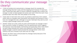 Do they communicate your message
clearly?
 I think my products do communicate a message clearly for example the
message being that don’t bully and that bullying hurts however if I had more
time I would have been able to convey a different message that is better and
stronger in order to shock people into action and I don’t think the work I have
produced does that other than tells people to be strong.
 I know that if I had more time on this my products would have more content
within them for example more information and statistics but because of time I
have not managed this well, although in my peer feed back they said my work
conveys a good message clearly and is strong.
 Another reason as to why I think my work communicates my message is that I
have received a number of feedback from the questionnaire which suggests
this because I have had people commenting and saying they think I have shown
my point about bullying very clearly and explained it well however some
people thought I could of communicated the message better which more
statistics and facts instead of just some text for a logo.
 Overall I do think I have communicated my message clearly because of the
feedback I have received
 