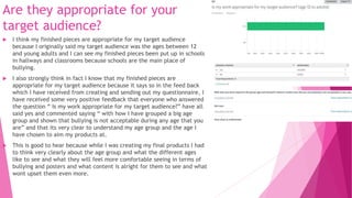 Are they appropriate for your
target audience?
 I think my finished pieces are appropriate for my target audience
because I originally said my target audience was the ages between 12
and young adults and I can see my finished pieces been put up in schools
in hallways and classrooms because schools are the main place of
bullying.
 I also strongly think in fact I know that my finished pieces are
appropriate for my target audience because it says so in the feed back
which I have received from creating and sending out my questionnaire, I
have received some very positive feedback that everyone who answered
the question “ Is my work appropriate for my target audience?” have all
said yes and commented saying “ with how I have grouped a big age
group and shown that bullying is not acceptable during any age that you
are” and that its very clear to understand my age group and the age I
have chosen to aim my products at.
 This is good to hear because while I was creating my final products I had
to think very clearly about the age group and what the different ages
like to see and what they will feel more comfortable seeing in terms of
bullying and posters and what content is alright for them to see and what
wont upset them even more.
 