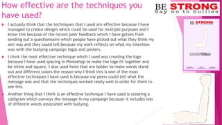 How effective are the techniques you
have used?
 I actually think that the techniques that I used are effective because I have
managed to create designs which could be used for multiple purposes and I
know this because of the recent peer feedback which I have gotten from
sending out a questionnaire which people have picked out what they think my
aim was and they could tell because my work reflects on what my intention
was with the bullying campaign logos and posters.
 I think the most effective technique which I used was creating the logo
because I have used spacing in Photoshop to make the logo fit together and
be inline and square. I also used fonts that are bolder to make words stand
out and different colors the reason why I think this is one of the most
effective techniques I have used is because my peers could tell what the
message was and that the techniques worked really well in order for them to
see this.
 Another thing that I think is an effective technique I have used is creating a
calligram which conveys the message in my campaign because it includes lots
of different words associated with bullying.
 