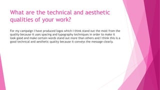 What are the technical and aesthetic
qualities of your work?
For my campaign I have produced logos which I think stand out the most from the
quality because it uses spacing and typography techniques in order to make it
look good and make certain words stand out more than others and I think this is a
good technical and aesthetic quality because it conveys the message clearly.
 