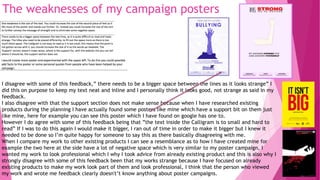 The weaknesses of my campaign posters
I disagree with some of this feedback,” there needs to be a bigger space between the lines as it looks strange” I
did this on purpose to keep my text neat and inline and I personally think it looks good, not strange as said in my
feedback.
I also disagree with that the support section does not make sense because when I have researched existing
products during the planning I have actually found some posters like mine which have a support bit on them just
like mine, here for example you can see this poster which I have found on google has one to.
However I do agree with some of this feedback being that ”the text inside the Calligram is to small and hard to
read” If I was to do this again I would make it bigger, I ran out of time in order to make it bigger but I knew it
needed to be done so I’m quite happy for someone to say this as there basically disagreeing with me.
When I compare my work to other existing products I can see a resemblance as to how I have created mine for
example the two here at the side have a lot of negative space which is very similar to my poster campaign, I
wanted my work to look professional which I why I took advice from already existing product and this is also why I
strongly disagree with some of this feedback been that my works strange because I have focused on already
existing products to make my work look part of them and look professional, I think that the person who viewed
my work and wrote me feedback clearly doesn't’t know anything about poster campaigns.
 