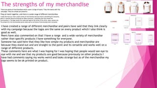 The strengths of my merchandise
I have created a range of different merchandise and peers have said that they link clearly
with my campaign because the logos are the same on every product which I also think is
good as well.
Peers have also commented on that I have a range and a wide variety of merchandise
rather than specific products I have something for everyone.
Someone has said here that they like how simple my products and merchandise are
because they stand out and are straight to the point and its versatile and works well on a
range of different products.
These comments here are what I was hoping for I was hoping that people would see eye to
eye with me and see that my products are good because previously on other products I
have had comments saying my works weird and looks strange but as of the merchandise my
logo seems to be ok printed on product.
 