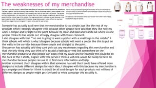 The weaknesses of my merchandise
Someone has actually said here that my merchandise is too simple just like the rest of my
products which I strongly disagree with because other people have said that they like how my
work is simple and straight to the point because its clear and bold and stands out where as one
person thinks its too simple so I strongly disagree with there comment.
I also disagree with that ” no one is going to want a poster with a small logo in the middle” I
think schools will which is why I disagree because schools will want a poster like this to put on
the walls in the corridor because there simple and straight to the point.
One person has actually said they cant pick out any weaknesses regarding this merchandise and
that the only thing they can think of is to add a hashtag or web link somewhere on the
merchandise products so that people can easily find my cause and for example this could be on
the back of the t-shirts, I agree with this person I think a web link would be handy to have on
merchandise because people can use it to find more information and help.
Another comment that I disagree with is that someone has said that I could have offered more
designs to include different designs for each idea, I disagree with this because my merchandise is
my campaign and therefor I think it should be all said designs for each products not millions of
different designs as people might get confused to who's campaign this actually is.
 