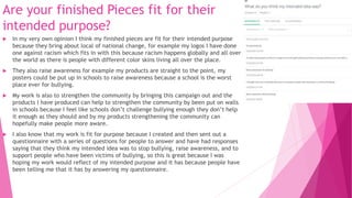 Are your finished Pieces fit for their
intended purpose?
 In my very own opinion I think my finished pieces are fit for their intended purpose
because they bring about local of national change, for example my logos I have done
one against racism which fits in with this because racism happens globally and all over
the world as there is people with different color skins living all over the place.
 They also raise awareness for example my products are straight to the point, my
posters could be put up in schools to raise awareness because a school is the worst
place ever for bullying.
 My work is also to strengthen the community by bringing this campaign out and the
products I have produced can help to strengthen the community by been put on walls
in schools because I feel like schools don’t challenge bullying enough they don’t help
it enough as they should and by my products strengthening the community can
hopefully make people more aware.
 I also know that my work is fit for purpose because I created and then sent out a
questionnaire with a series of questions for people to answer and have had responses
saying that they think my intended idea was to stop bullying, raise awareness, and to
support people who have been victims of bullying, so this is great because I was
hoping my work would reflect of my intended purpose and it has because people have
been telling me that it has by answering my questionnaire.
 