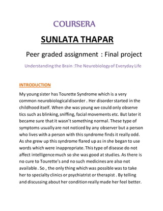 COURSERA
SUNLATA THAPAR
Peer graded assignment : Final project
Understanding the Brain :The Neurobiologyof Everyday Life
INTRODUCTION
My young sister has Tourette Syndrome which is a very
common neurobiologicaldisorder . Her disorder started in the
childhooditself. When she was young we could only observe
tics such as blinking,sniffing, facial movements etc. But later it
became sure that it wasn’t something normal. These type of
symptoms usuallyare not noticed by any observer but a person
who lives with a person with this syndrome finds it really odd.
As she grew up this syndrome flared up as in she began to use
words which were inappropriate.Thistype of disease do not
affect intelligencemuch so she was good at studies. As there is
no cure to Tourette’s and no such medicines are also not
available. So , the only thing which was possible was to take
her to specialty clinics or psychiatrist or therapist . By telling
and discussing about her conditionreally made her feel better.
 