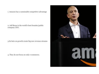1. Amazon has a sustainable competitive advantage
2. Jeff Bezos is the world's best founder/public
company CEO.
3.Its bets on growth create big new revenue streams
4. They do not focus on only e-commerce.
 