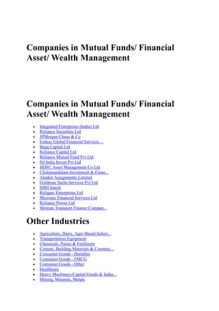 Companies in Mutual Funds/ Financial
Asset/ Wealth Management




Companies in Mutual Funds/ Financial
Asset/ Wealth Management
   Integrated Enterprises (India) Ltd
   Reliance Securities Ltd
   JPMorgan Chase & Co
   Emkay Global Financial Services ...
   Bajaj Capital Ltd
   Reliance Capital Ltd
   Reliance Mutual Fund Pvt Ltd
   NJ India Invest Pvt Ltd
   HDFC Asset Management Co Ltd
   Cholamandalam Investment & Finan...
   Alankit Assignments Limited
   Goldman Sachs Services Pvt Ltd
   IDBI Intech
   Religare Enterprises Ltd
   Microsec Financial Services Ltd
   Reliance Power Ltd
   Shriram Transport Finance Compan...


Other Industries
   Agriculture, Dairy, Agro Based Indust...
   Transportation Equipment
   Chemicals, Paints & Fertilizers
   Cement, Building Materials & Construc...
   Consumer Goods - Durables
   Consumer Goods - FMCG
   Consumer Goods - Other
   Healthcare
   Heavy Machinery/Capital Goods & Indus...
   Mining, Minerals, Metals
 