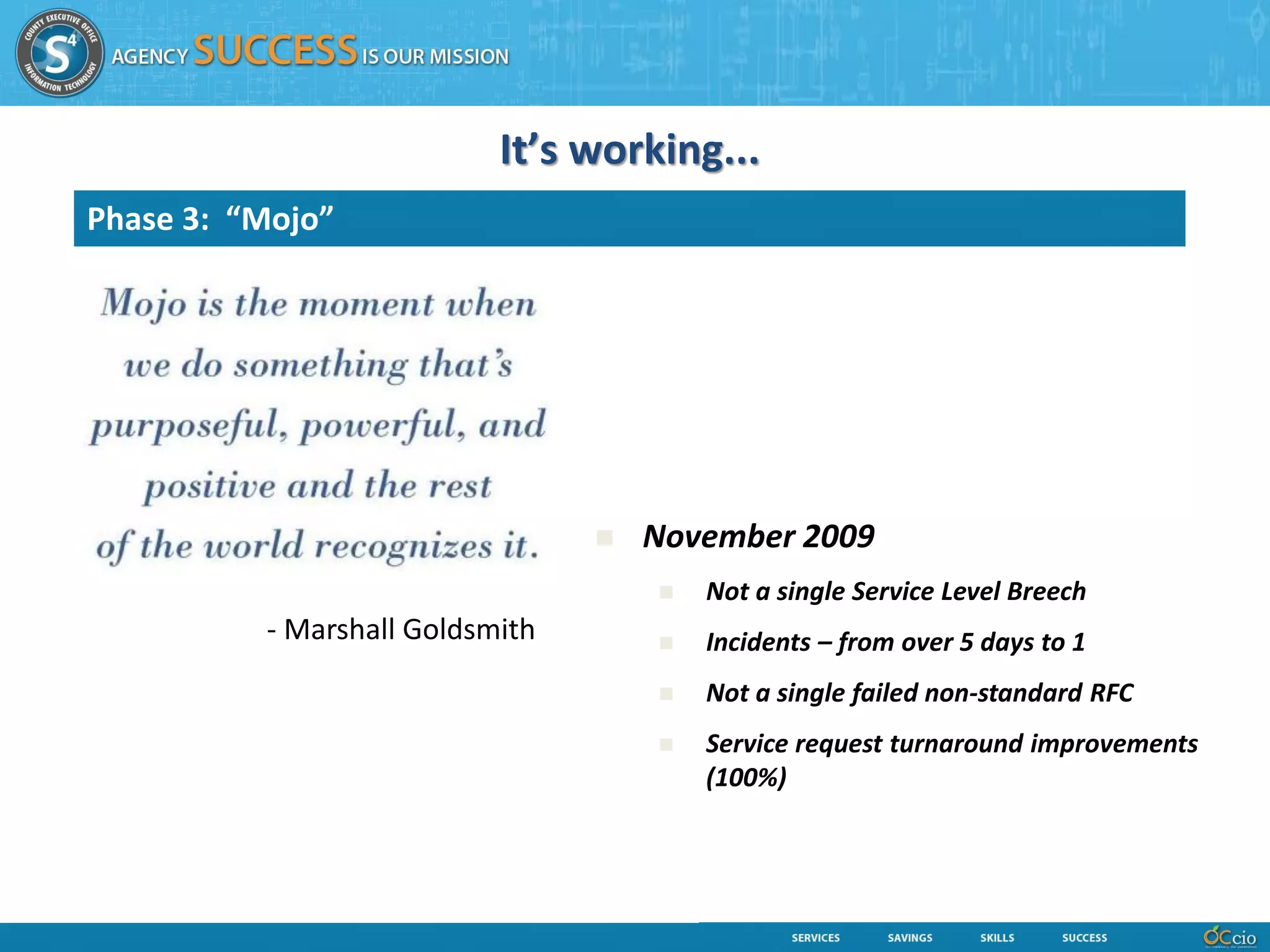 It’s working...
Phase 3: “Mojo”




                                    November 2009
                                        Not a single Service Level Breech
          - Marshall Goldsmith          Incidents – from over 5 days to 1
                                        Not a single failed non-standard RFC
                                        Service request turnaround improvements
                                         (100%)
 
