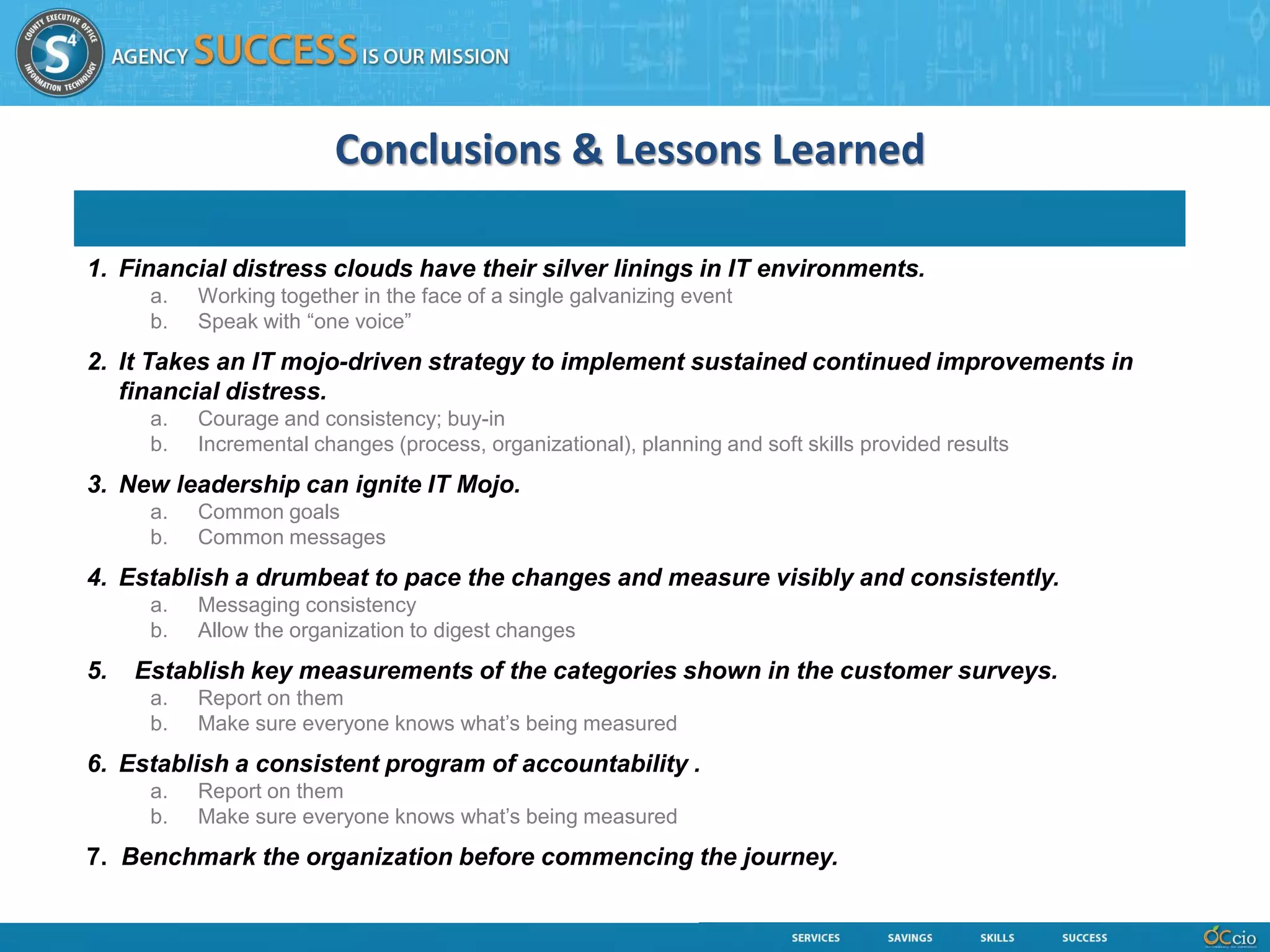 Conclusions & Lessons Learned

1. Financial distress clouds have their silver linings in IT environments.
      a.   Working together in the face of a single galvanizing event
      b.   Speak with “one voice”
2. It Takes an IT mojo-driven strategy to implement sustained continued improvements in
   financial distress.
      a.   Courage and consistency; buy-in
      b.   Incremental changes (process, organizational), planning and soft skills provided results
3. New leadership can ignite IT Mojo.
      a.   Common goals
      b.   Common messages
4. Establish a drumbeat to pace the changes and measure visibly and consistently.
      a.   Messaging consistency
      b.   Allow the organization to digest changes
5.   Establish key measurements of the categories shown in the customer surveys.
      a.   Report on them
      b.   Make sure everyone knows what’s being measured
6. Establish a consistent program of accountability .
      a.   Report on them
      b.   Make sure everyone knows what’s being measured
7. Benchmark the organization before commencing the journey.
 